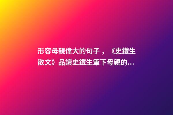 形容母親偉大的句子，《史鐵生散文》品讀史鐵生筆下母親的平凡與偉大